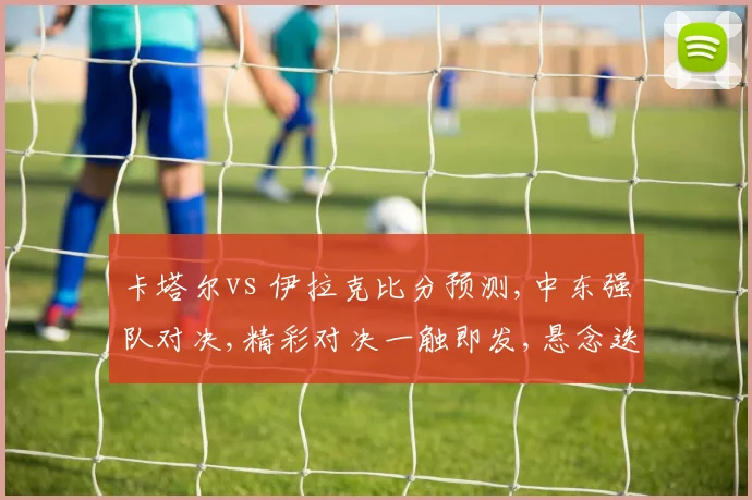 卡塔尔vs 伊拉克比分预测,中东强队对决,精彩对决一触即发,悬念迭起